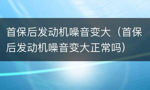 首保后发动机噪音变大（首保后发动机噪音变大正常吗）