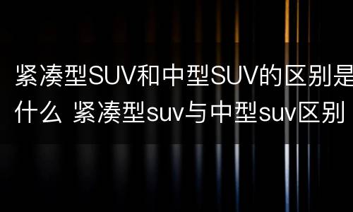 紧凑型SUV和中型SUV的区别是什么 紧凑型suv与中型suv区别