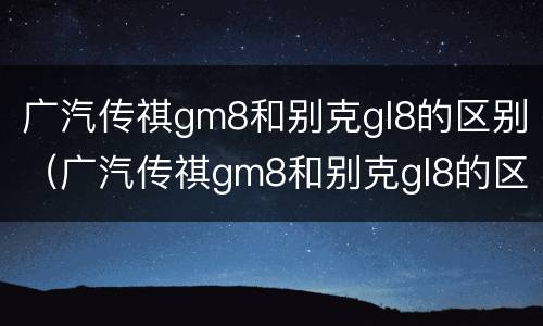 广汽传祺gm8和别克gl8的区别（广汽传祺gm8和别克gl8的区别）