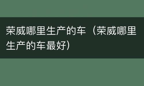 荣威哪里生产的车（荣威哪里生产的车最好）