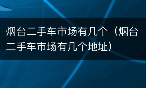 烟台二手车市场有几个（烟台二手车市场有几个地址）