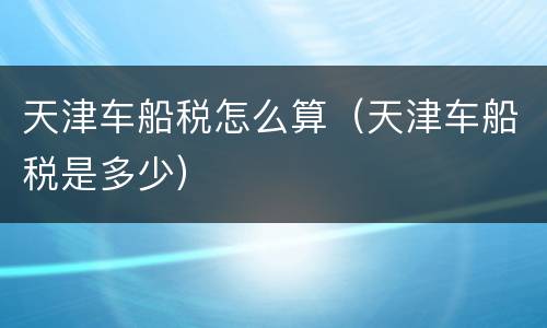 天津车船税怎么算（天津车船税是多少）