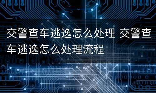 交警查车逃逸怎么处理 交警查车逃逸怎么处理流程