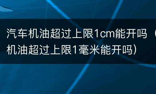 汽车机油超过上限1cm能开吗（机油超过上限1毫米能开吗）