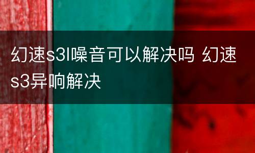 幻速s3l噪音可以解决吗 幻速s3异响解决