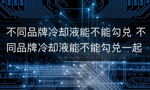 不同品牌冷却液能不能勾兑 不同品牌冷却液能不能勾兑一起用