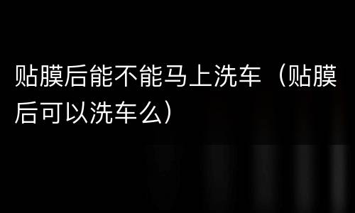 贴膜后能不能马上洗车（贴膜后可以洗车么）