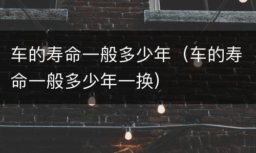 车的寿命一般多少年（车的寿命一般多少年一换）
