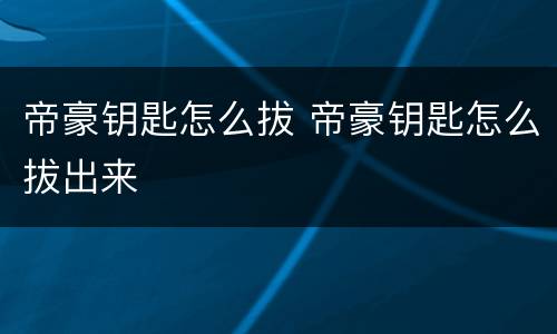 帝豪钥匙怎么拔 帝豪钥匙怎么拔出来