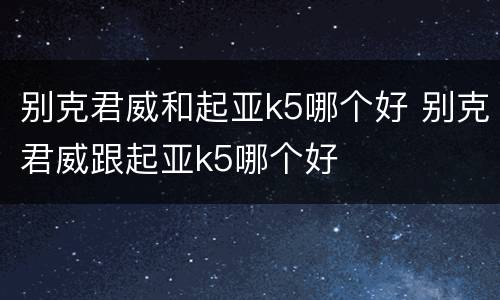 别克君威和起亚k5哪个好 别克君威跟起亚k5哪个好
