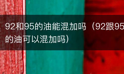 92和95的油能混加吗（92跟95的油可以混加吗）