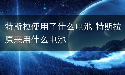 特斯拉使用了什么电池 特斯拉原来用什么电池
