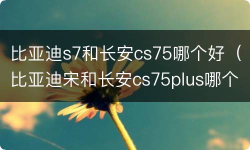 比亚迪s7和长安cs75哪个好（比亚迪宋和长安cs75plus哪个好）