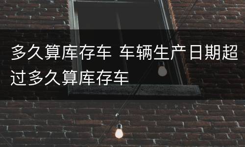 多久算库存车 车辆生产日期超过多久算库存车