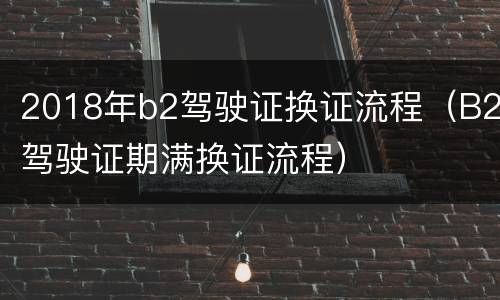 2018年b2驾驶证换证流程（B2驾驶证期满换证流程）