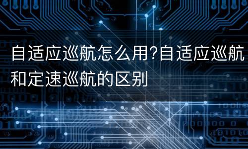 自适应巡航怎么用?自适应巡航和定速巡航的区别