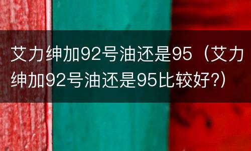 艾力绅加92号油还是95（艾力绅加92号油还是95比较好?）