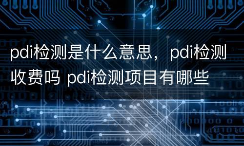 pdi检测是什么意思，pdi检测收费吗 pdi检测项目有哪些