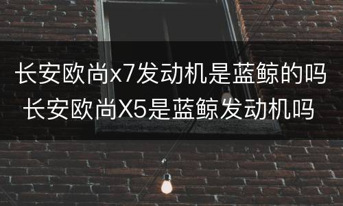 长安欧尚x7发动机是蓝鲸的吗 长安欧尚X5是蓝鲸发动机吗