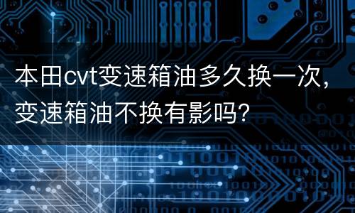 本田cvt变速箱油多久换一次，变速箱油不换有影吗？
