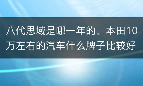 八代思域是哪一年的、本田10万左右的汽车什么牌子比较好