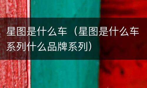 星图是什么车（星图是什么车系列什么品牌系列）