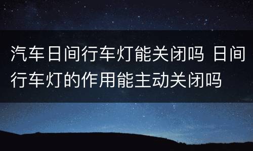 汽车日间行车灯能关闭吗 日间行车灯的作用能主动关闭吗