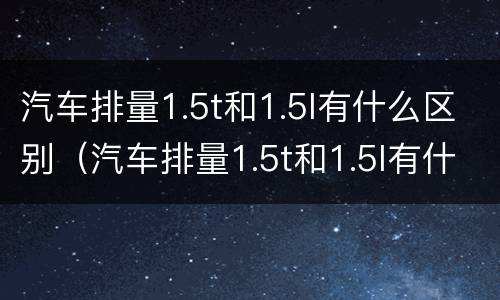 汽车排量1.5t和1.5l有什么区别（汽车排量1.5t和1.5l有什么区别呢个好）