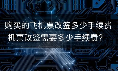 购买的飞机票改签多少手续费 机票改签需要多少手续费?