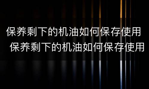 保养剩下的机油如何保存使用 保养剩下的机油如何保存使用呢