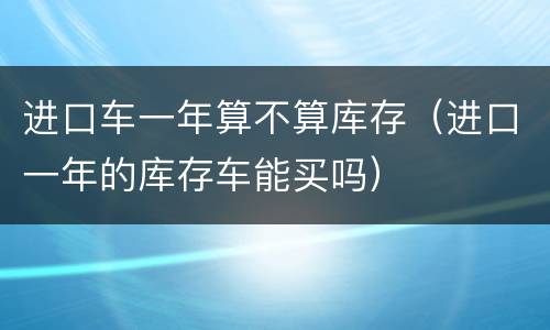 进口车一年算不算库存（进口一年的库存车能买吗）