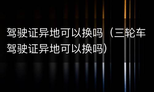驾驶证异地可以换吗（三轮车驾驶证异地可以换吗）
