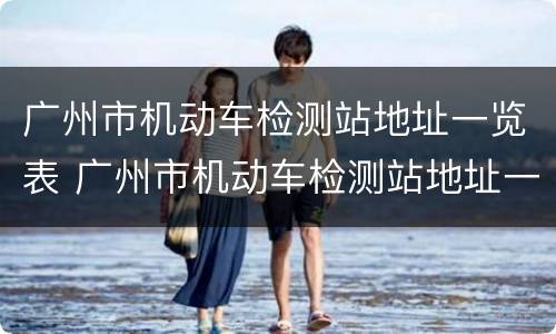 广州市机动车检测站地址一览表 广州市机动车检测站地址一览表最新