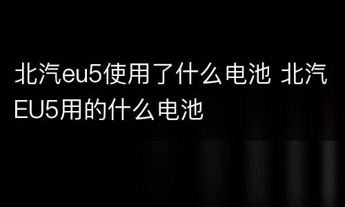 北汽eu5使用了什么电池 北汽EU5用的什么电池