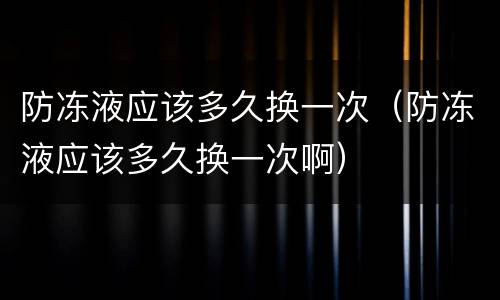 防冻液应该多久换一次（防冻液应该多久换一次啊）