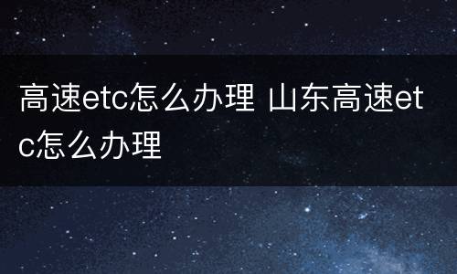 高速etc怎么办理 山东高速etc怎么办理