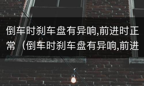 倒车时刹车盘有异响,前进时正常（倒车时刹车盘有异响,前进时正常了）