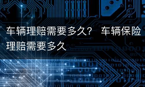 车辆理赔需要多久？ 车辆保险理赔需要多久