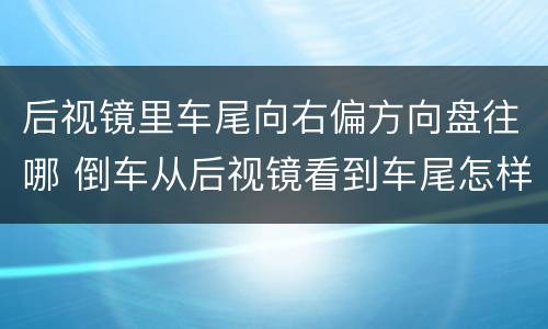 后视镜里车尾向右偏方向盘往哪 倒车从后视镜看到车尾怎样调方向盘