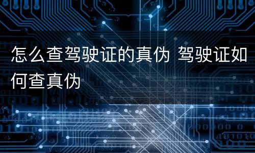 怎么查驾驶证的真伪 驾驶证如何查真伪