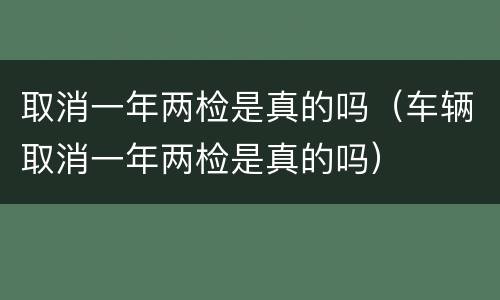 取消一年两检是真的吗（车辆取消一年两检是真的吗）