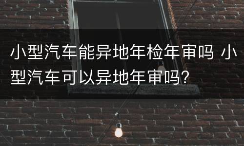 小型汽车能异地年检年审吗 小型汽车可以异地年审吗?