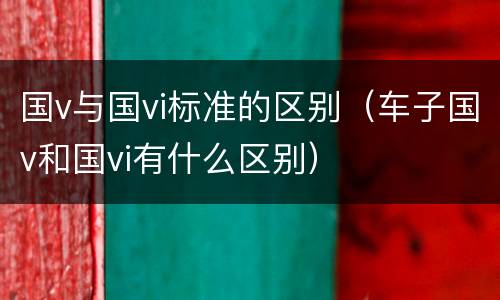 国v与国vi标准的区别（车子国v和国vi有什么区别）
