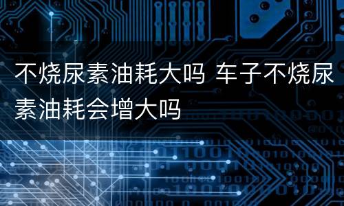 不烧尿素油耗大吗 车子不烧尿素油耗会增大吗