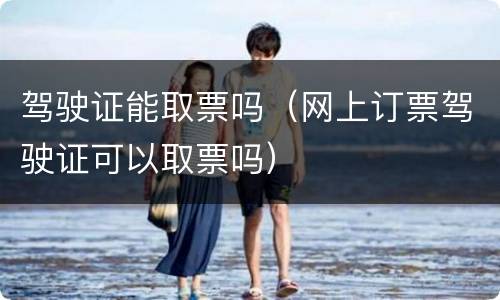 驾驶证能取票吗（网上订票驾驶证可以取票吗）