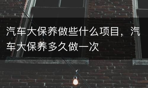 汽车大保养做些什么项目，汽车大保养多久做一次