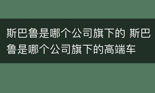 斯巴鲁是哪个公司旗下的 斯巴鲁是哪个公司旗下的高端车