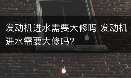 发动机进水需要大修吗 发动机进水需要大修吗?