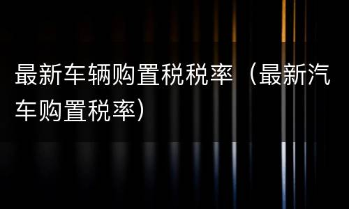 最新车辆购置税税率（最新汽车购置税率）