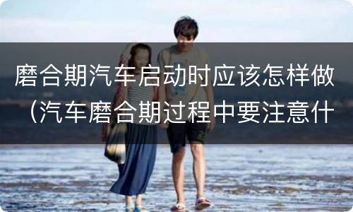 磨合期汽车启动时应该怎样做（汽车磨合期过程中要注意什么）